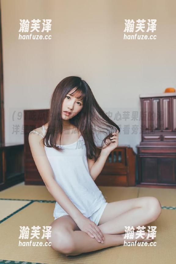 91吃瓜中心 在91吃瓜中心苹果版的海洋里游,在线看瓜之前,快看看旁边的“瓜”!
