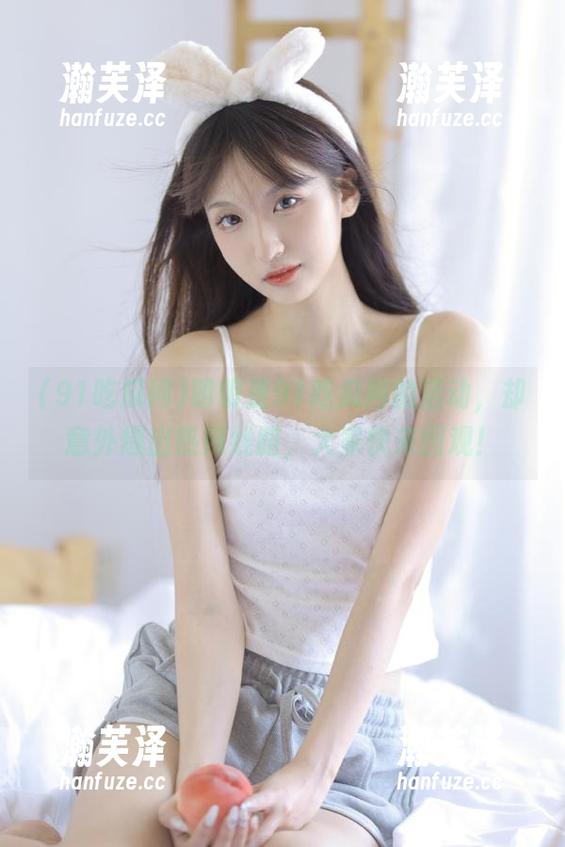 91吃瓜网 明明是91吃瓜网的活动,却意外爆出热辣线路,大家快来围观!